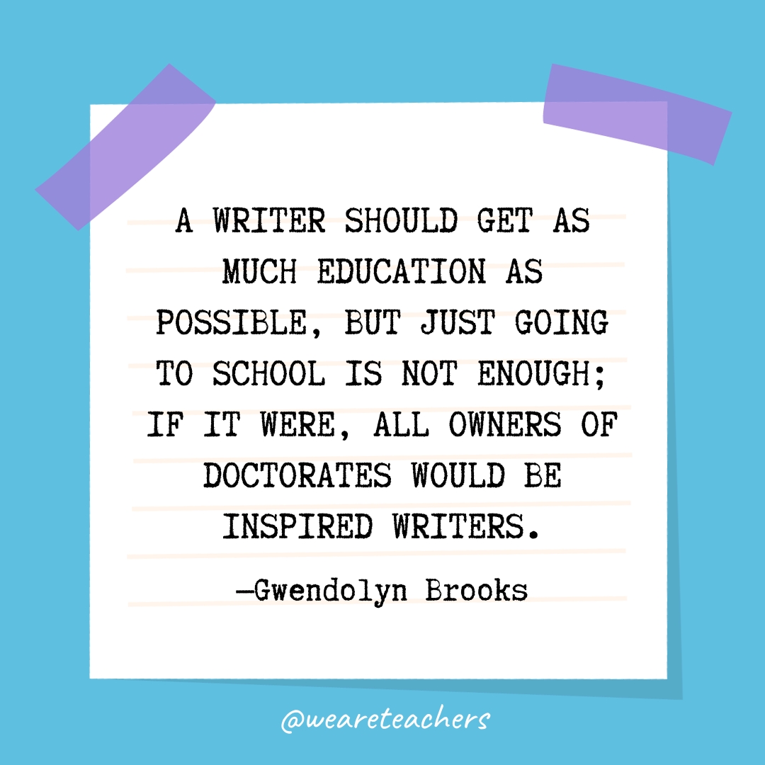 A writer should get as much education as possible, but just going to school is not enough; if it were, all owners of doctorates would be inspired writers.
